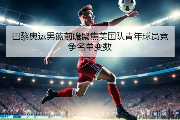 巴黎奥运男篮前瞻聚焦美国队青年球员竞争名单变数