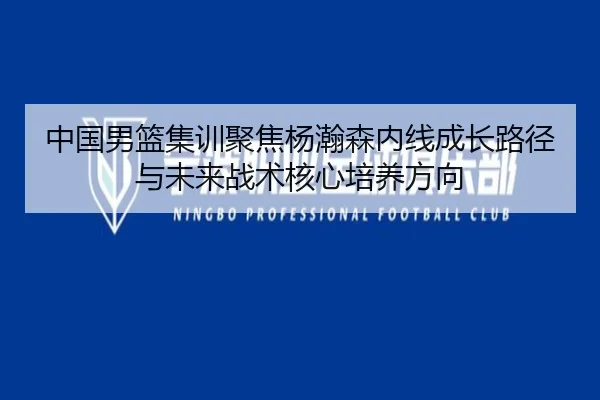 中国男篮集训聚焦杨瀚森内线成长路径与未来战术核心培养方向